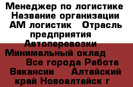 Менеджер по логистике › Название организации ­ АМ-логистик › Отрасль предприятия ­ Автоперевозки › Минимальный оклад ­ 25 000 - Все города Работа » Вакансии   . Алтайский край,Новоалтайск г.